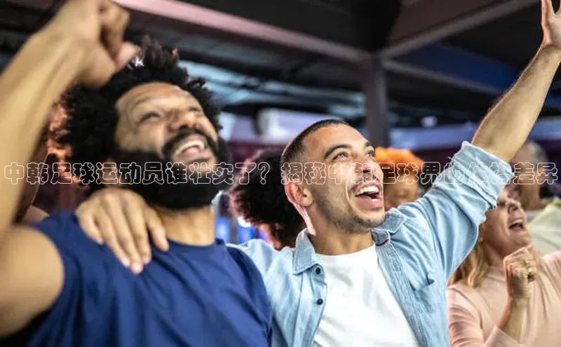 天富娱乐注册神思电子中韩足球运动员谁壮实了？揭秘中韩足球界的体格差异