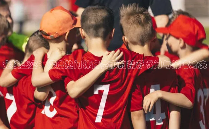 竞技盛宴：深度热门体育赛事的精彩瞬间与策略对决